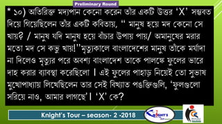 * ১০) অবতবেক্ত মর্যপোন গকযনো কযেন তোুঁ ে একটি উত্তে ‘X’ সম্ভিত
বর্যয় বগযয়বছযলন তোুঁ ে একটি কবিতোয়, “ মোনুষ হযয় মর্ গকযনো গস
খোয়? / মোনুষ বর্ মোনুষ হযয় িোুঁ িোে উপোয় পোয়/ অমোনুযষে মেোে
মযতো মর্ গস কভু খোয়!”মৃতু যকোযল িোংলোযর্যশে মোনুষ তোুঁ যক ম দোর্ো
নো বর্যলও মৃতু যে পযে অিশয িোংলোযর্শ তোযক পোলযঙ্ক ু যলে ভোযে
র্োহ কেোে িযোিস্থো কযেবছযলো । এই ু যলে পোহোড় বনযয়ই গতো সুভোষ
মুযখোপোধযোয় বলযখবছযলন তোে গসই বিখযোত পঙবক্তগুবল, ‘ ু লগুযলো
সবেযয় নোও, আমোে লোগযছ’। ‘X’ গক?
Knight’s Tour – season- 2 -2018
Preliminary Round
 