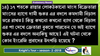 ১৪) ১৭ শ্তরক োস্তাে যলাকেকারো মাংৈ ববরেতাো
মাংরৈে বযারগ িামী শ্যকে এে বিরল কমিামী ববড়াল
িরে োখত। বকন্তু কখরো কখরো বযাগ যেরক ববড়াল
এে পা যিরখ যেতাো বুঝরত পােরতে যে অই বযারগ
শ্যকে এে বিরল অেযবকেু আরে। এই ঘটো যেরক
যকাে ইংরেবজ প্রবারিে উৎপবত িরেরে ?
Knight’s Tour – season- 2 -2018
Preliminary Round
 