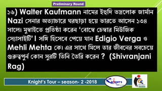 ১৬) Walter Kaufmann োরমে ইহুবি িদ্ররলাক জামশাে
Nazi যৈোে অতযা ারে ঘেোড়া িরে িােরত আরৈে ১৩৪
ৈারল। মুম্বাইরত প্রবতষ্ঠা করেে ‘যবারম্ব য ম্বাে বমউবজক
যৈযাৈাইটি’। ৈবি বিরৈরব যপরে োে Edigio Verga ও
Mehli Mehta যক। এে ৈারে বমরল তাে জীবরেে ৈবর রে
গুরুত্বপুেশ যকাে ৈুেটি বতবে সতবে করেে ? (Shivranjani
Rag)
Knight’s Tour – season- 2 -2018
Preliminary Round
 