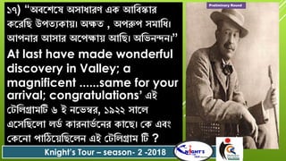 ১৭) “অবরশ্রষ অৈাধাের্ এক আববস্কাে
করেবে উপতযকাে। অক্ষত , অপরুপ ৈমাবধ।
আপোে আৈাে অরপক্ষাে আবে। অবিেন্দে।”
At last have made wonderful
discovery in Valley; a
magnificent ......same for your
arrival; congratulations’ এই
যটবলগ্রামটি ৬ ই েরিম্বে, ১৯২২ ৈারল
এরৈবেরলা লডশ কােোিশ রেে কারে। যক এবং
যকরো পাঠিরেবেরলে এই যটবলগ্রাম টি ?
Knight’s Tour – season- 2 -2018
Preliminary Round
 