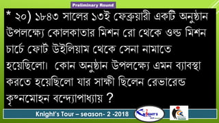 * ২০) ১৮৪৩ সোযলে ১৩ই গ ব্রুয়োেী একটি অনুষ্ঠোন
উপলযযয গকোলকোতোে বমশন গেো গথযক ওল্ড বমশন
িোযিদ গ োটদ উইবলয়োম গথযক গসনো নোমোযত
হযয়বছযলো। গকোন অনুষ্ঠোন উপলযযয এমন িযোিস্থো
কেযত হযয়বছযলো োে সোযী বছযলন গেভোযেন্ড
কৃ ষ্নযমোহন িযন্দযোপোধযোয় ?
Knight’s Tour – season- 2 -2018
Preliminary Round
 