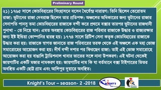 ২১) ১৭৬৫ সাতল জকাৈরব্োতরর রসংোসতন ব্তসন চৈতযনন্দ্র নারায়ণ। রতরন রছতলন জততরাতি
রাজা। ভুটাতনর রাজা জদব্রাজ রছতলন তার প্ররতপক্ষ। অঞ্চতলর অরৈকাতরর জনয ভুটাতনর রাজার
জসনাপরত পানসু তিা জকাৈরব্োতরর রাজাতক ব্ন্দী কতর প্রথ্তি ব্ক্সার তারপর ভুটাতনর রাজৈানী
পুনাখা – জত রনতয় যান। এিত অব্স্থায় জকাৈরব্োতরর রাজ পররব্ার রাজাতক উদ্ধার ও রাজযরক্ষার
জনয ইষ্ট ইরিয়া জকাম্পারনর দ্বারস্থ েয়। ১৭৭৪ সাতল রিরটশ জসনা কতৃক জকাৈরব্োতরর রাজাতক
উদ্ধার করা েয়। রাজাতক স্বাগত জানাতত রাজ পররব্াতরর তরফ্ জথ্তক এই অঞ্চতল এক িো জভাজ
সিাতরাতের আতয়াজন করা েয়। দীঘন ব্ন্দী দশার পর রফ্রতছন রাজা। তাই এই জভাজ সিাতরাতে
আতয়াজন করা েয় ব্াঙারল ট্রারিশনাল খাব্ার ভাততর সতঙ্গ নানা উপকরণ। এই ঘটনা জথ্তকই
জায়গারটর একরট িজার নািকরণ েয়। জায়গারটর নাি রক যা ব্তনিাতন ব্ক্সা টাইগাতরর রভতর
অব্রস্থত একরট জছাট্ট গ্রাি এব্ং আরলপুর দুয়াতর অব্রস্থত।
Knight’s Tour – season- 2 -2018
Preliminary Round
 