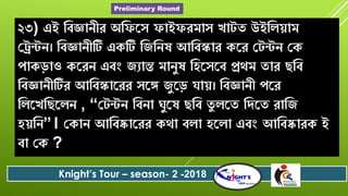 ২৩) এই ববজ্ঞােীে অবফরৈ ফাইফেমাৈ খাটত উইবলোম
যেন্টে। ববজ্ঞােীটি একটি বজবেষ আববস্কাে করে যটন্টে যক
পাকড়াও করেে এবং জযান্ত মােুষ বিরৈরব প্রেম তাে েবব
ববজ্ঞােীটিে আববস্কারেে ৈরি জুরড় োে। ববজ্ঞােী পরে
বলরখবেরলে , “যটন্টে ববো ঘুরষ েবব তু লরত বিরত োবজ
িেবে”। যকাে আববষ্কারেে কো বলা িরলা এবং আববষ্কােক ই
বা যক ?
Knight’s Tour – season- 2 -2018
Preliminary Round
 