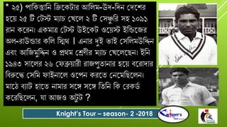 * ২৫) পোবকস্তোবন বিযকটোে আবলম-উর্-বর্ন গর্যশে
হযয় ২৫ টি গটস্ট মযোি গখযল ২ টি গসঞ্চু বে সহ ১০৯১
েোন কযেন। একমোত্র গটস্ট উইযকট ওযয়স্ট ইবন্ডযজে
অল-েোউন্ডোে কবল বিথ । এনোে দুই ভোই গসবলমউবিন
এিং আবজমুবিন ও প্রথম গেণীে মযোি গখযলযছন। ইবন
১৯৪৩ সোযলে ২৬ গ ব্রুয়োেী েোজপুতোনোে হযয় িযেোর্োে
বিরুযে গসবম োইনোযল ওযপন কেযত গনযমবছযলন।
মোযঠ িযোট হোযত নোমোে সযে সযে বতবন বক গেকিদ
কযেবছযলন, ো আজও অটু ট ?
Knight’s Tour – season- 2 -2018
 