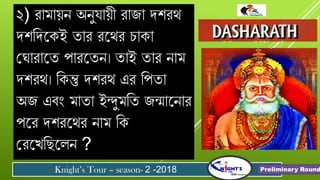 ২) েোমোয়ন অনু োয়ী েোজো র্শেথ
র্শবর্যকই তোে েযথে িোকো
গ োেোযত পোেযতন। তোই তোে নোম
র্শেথ। বকন্তু র্শেথ এে বপতো
অজ এিং মোতো ইন্দুমবত জন্মোযনোে
পযে র্শেযথে নোম বক
গেযখবছযলন ?
Knight’s Tour – season- 2 -2018 Preliminary Round
 