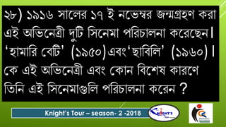 ২৮) ১৯১৬ সোযলে ১৭ ই নযভম্বে জন্মেহণ কেো
এই অবভযনত্রী দুটি বসযনমো পবেিোলনো কযেযছন।
‘হোমোবে গিটি’ (১৯৫০)এিং‘ছোবিবল’ (১৯৬০)।
গক এই অবভযনত্রী এিং গকোন বিযশষ কোেযণ
বতবন এই বসযনমোগুবল পবেিোলনো কযেন ?
Knight’s Tour – season- 2 -2018
 