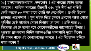 ২৯) িান্টরফেকােগাটাে ,স্টকরিাম । এই শ্িরেে টাউে িরলে
অবস্থাে । বাবিক ৈাগরেে তীেবতী ৩৫০ ফু ট িীঘশ এই বাবড়টি
সতবে কেরত ৮০ লক্ষয িারত সতবে ইট যলরগবেল । স্থপবত বেরলে
োগোে ওরেস্টবাগশ । মূল ফটক বিরে িু করল প্রেরমই আগা যগাড়া
পৃবেবীে যেষ্ঠ মারবশরল যমাড়া ববখযাত 'ব্লু িল’ । প্রবত বেে ১০
বডরৈম্বে এই ব্লু িরলই বরৈ যোরবলজেীরিে বযারঙ্কারেট বডোে ।
পুেস্কাে প্রাপকরিে বেবিশ ষ্ট আৈেগুবলে পাশ্াপাবশ্ দুরটা ববরশ্ষ
বৈংিাৈে োরক এই সেশ্রিারজে আৈরে । এই বৈংিাৈে দুটিরত
কাো বরৈে ?
Knight’s Tour – season- 2 -2018
 