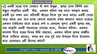 ৩) একটি ঘরেে দৃশ্য যেখারে বাাঁ পাশ্ উন্মুক্ত, প্রশ্স্ত য াখ বববশ্ষ্ট এবং
অদ্ভু ত আকৃ বতে একটি ষাাঁ ড়, একজে মবিলা োে িারত অবস্থাে কেরে
একটি মৃত বাচ্চা এবং মবিলাটি ষাাঁ রড়ে বিরক মুখ করে আরে। একটি যঘাড়া
পরড় আরে এবং মরে িরে যকারো ধাোরলা বশ্শাে আঘারত আিত িরেরে।
একজে সৈবেরকে িারত েরেরে বশ্শা ও একগুে ফু ল। একটি জ্বলন্ত বাল্ব,
োে আকৃ বত একটি শ্েতারেে য ারখে মরতা, বতেজে মবিলা- একজে
জাোলা বিরে ঘরেে বিতে উঁবক মােরেে, একজে মবিলা জ্বলন্ত বাল্বটিে
বিরক তাবকরে আরেে, অপে জে তাে দুই িাত উপরেে বিরক উরতালে
করে যেরখরেে। এটি বকরৈে বর্শো?
Knight’s Tour – season- 2 -2018
Preliminary Round
 