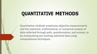 QUANTITATIVE METHODS
Quantitative methods emphasize objective measurements
and the statistical, mathematical, or numerical analysis of
data collected through polls, questionnaires, and surveys, or
by manipulating pre-existing statistical data using
computational techniques.
 