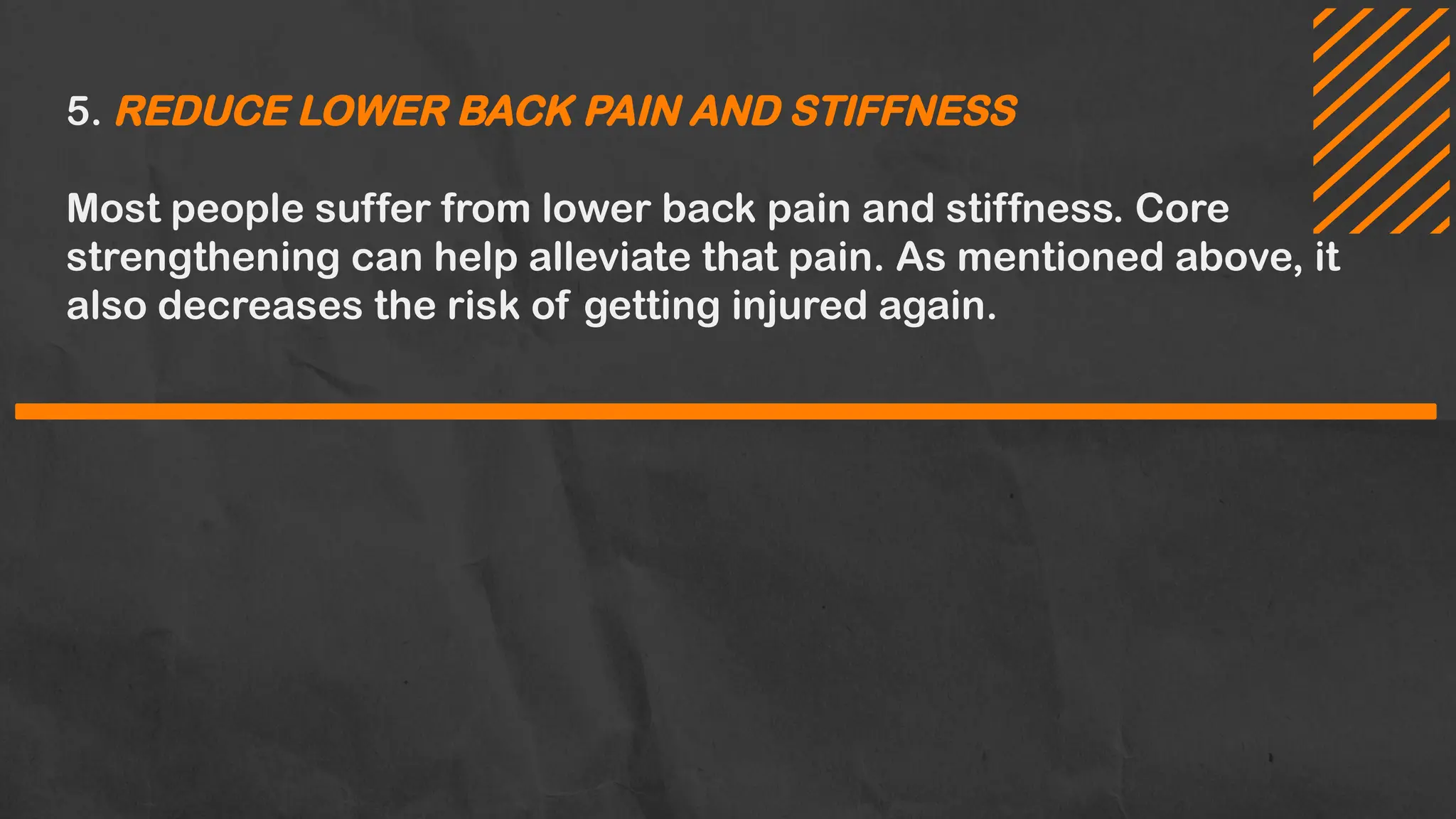 5. REDUCE LOWER BACK PAIN AND STIFFNESS
Most people suffer from lower back pain and stiffness. Core
strengthening can help alleviate that pain. As mentioned above, it
also decreases the risk of getting injured again.
 