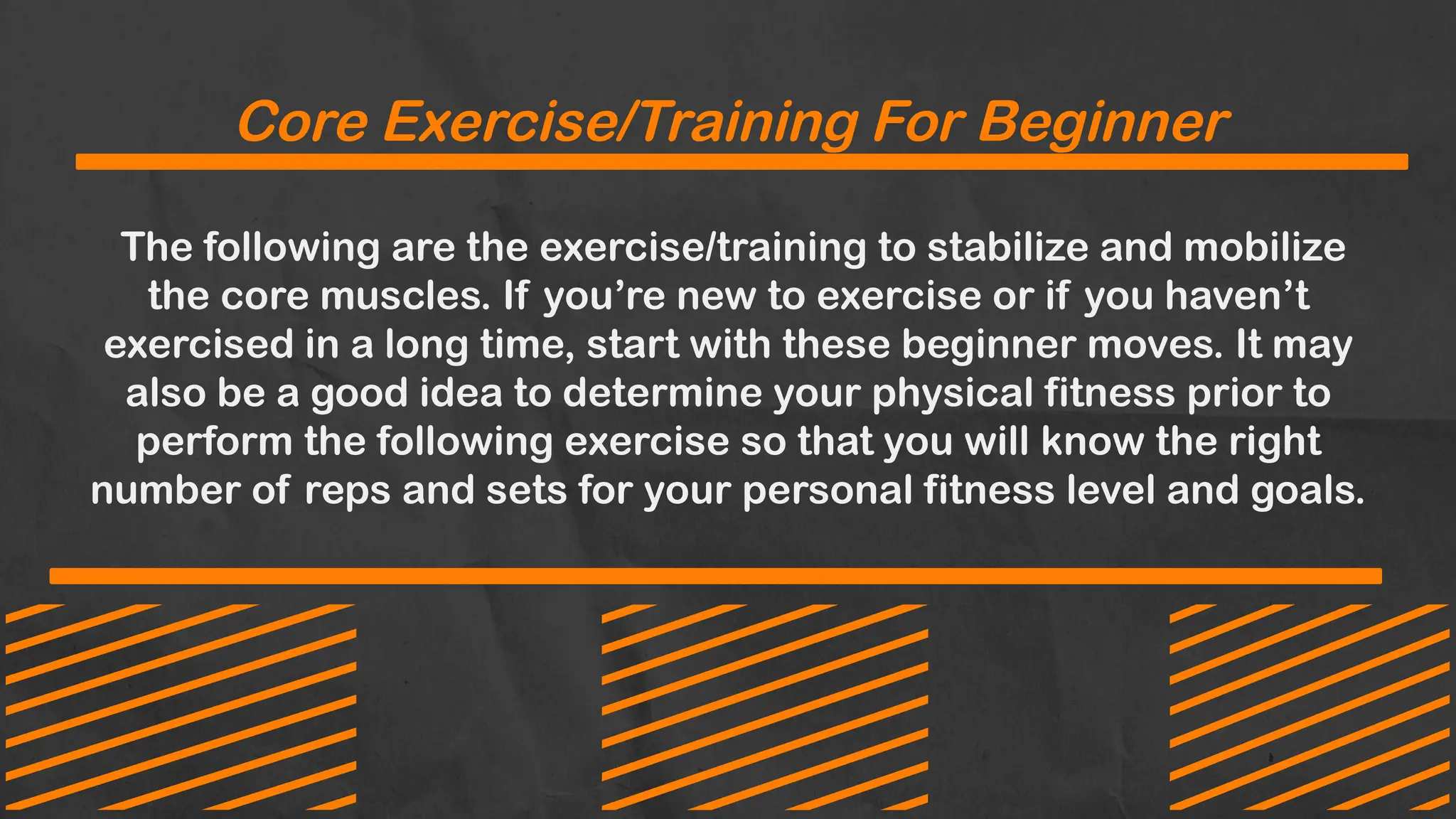 Core Exercise/Training For Beginner
The following are the exercise/training to stabilize and mobilize
the core muscles. If you’re new to exercise or if you haven’t
exercised in a long time, start with these beginner moves. It may
also be a good idea to determine your physical fitness prior to
perform the following exercise so that you will know the right
number of reps and sets for your personal fitness level and goals.
 