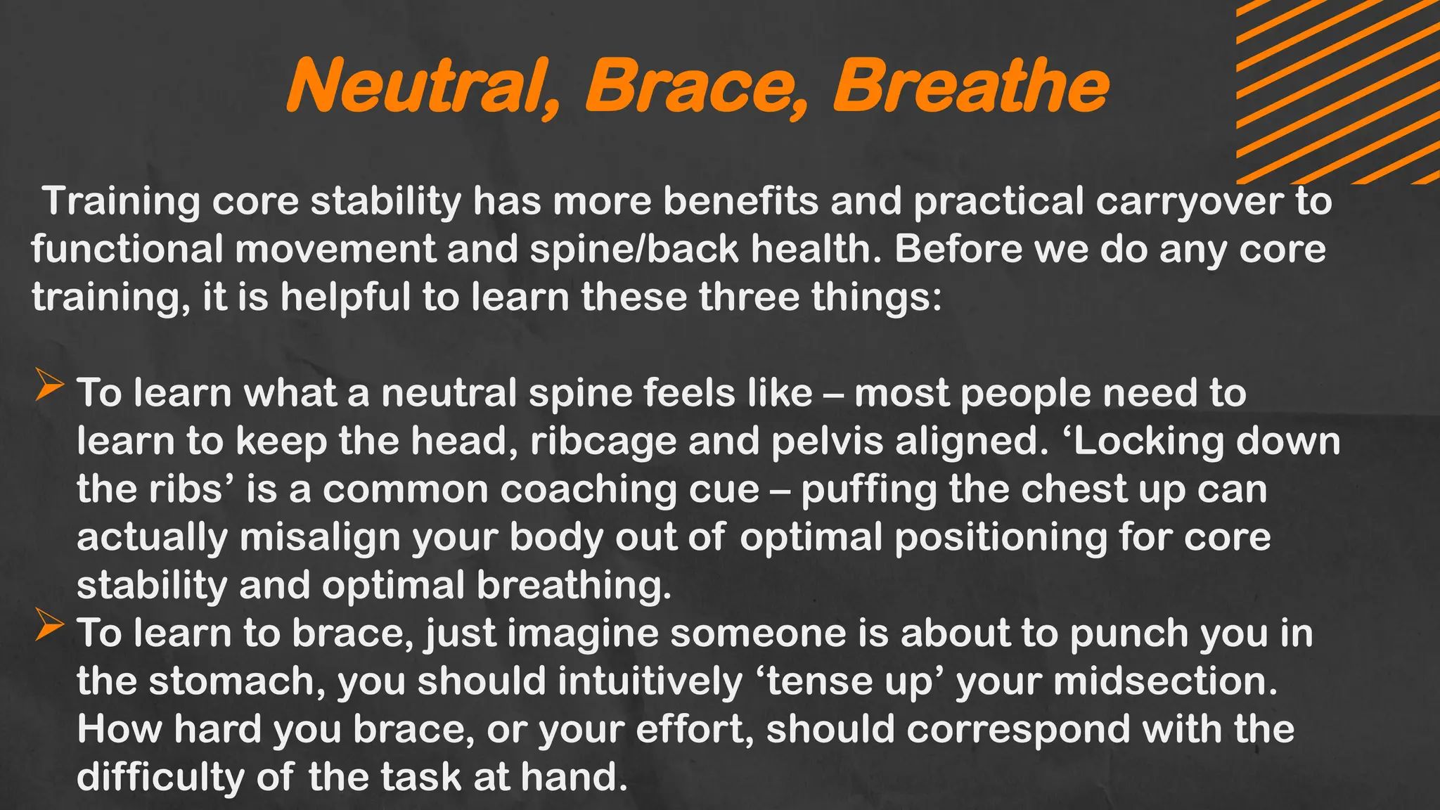 Neutral, Brace, Breathe
Training core stability has more benefits and practical carryover to
functional movement and spine/back health. Before we do any core
training, it is helpful to learn these three things:
To learn what a neutral spine feels like – most people need to
learn to keep the head, ribcage and pelvis aligned. ‘Locking down
the ribs’ is a common coaching cue – puffing the chest up can
actually misalign your body out of optimal positioning for core
stability and optimal breathing.
To learn to brace, just imagine someone is about to punch you in
the stomach, you should intuitively ‘tense up’ your midsection.
How hard you brace, or your effort, should correspond with the
difficulty of the task at hand.
 