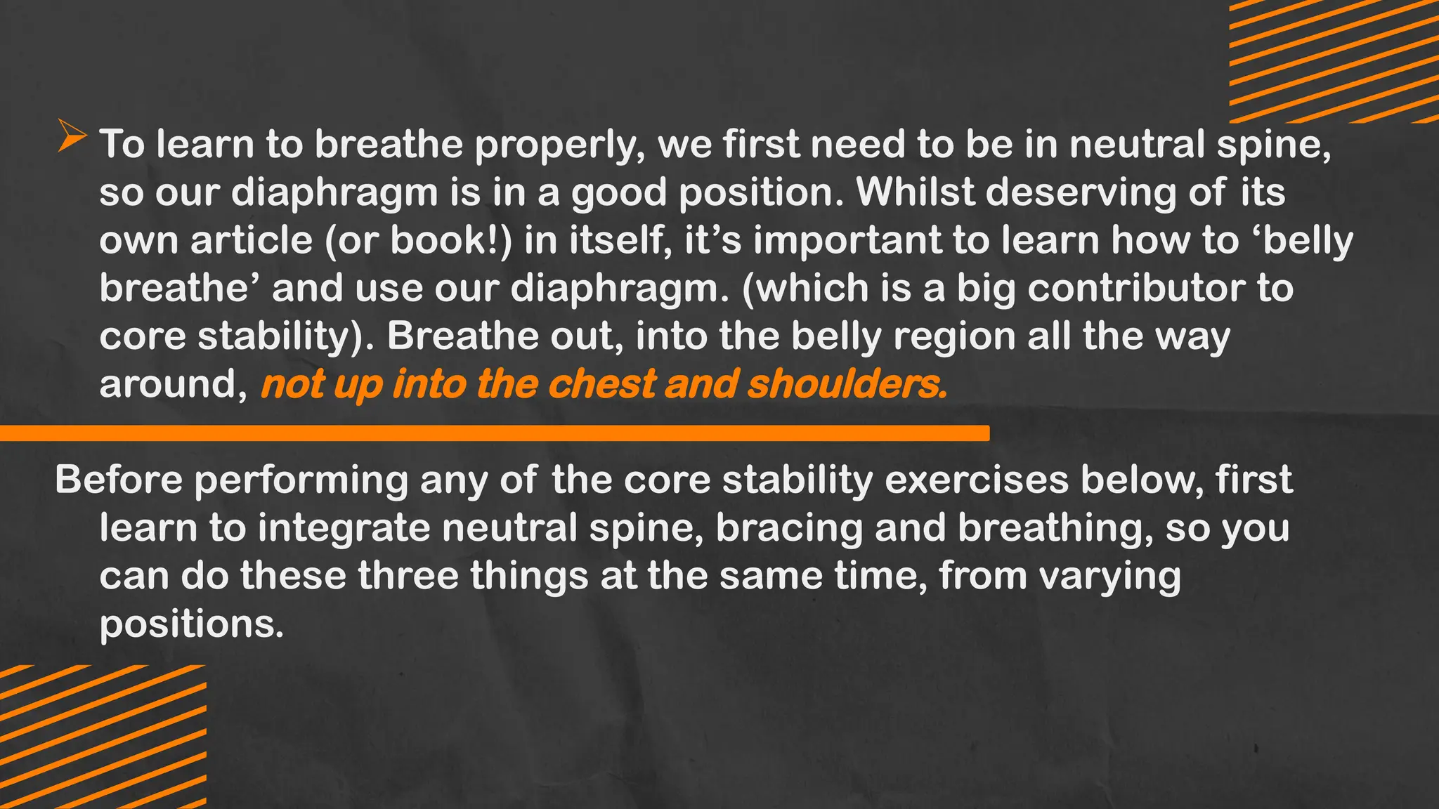 To learn to breathe properly, we first need to be in neutral spine,
so our diaphragm is in a good position. Whilst deserving of its
own article (or book!) in itself, it’s important to learn how to ‘belly
breathe’ and use our diaphragm. (which is a big contributor to
core stability). Breathe out, into the belly region all the way
around, not up into the chest and shoulders.
Before performing any of the core stability exercises below, first
learn to integrate neutral spine, bracing and breathing, so you
can do these three things at the same time, from varying
positions.
 