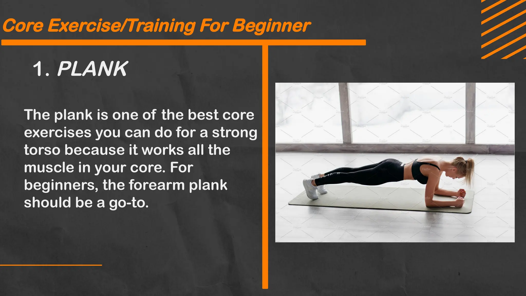 Core Exercise/Training For Beginner
1. PLANK
The plank is one of the best core
exercises you can do for a strong
torso because it works all the
muscle in your core. For
beginners, the forearm plank
should be a go-to.
 