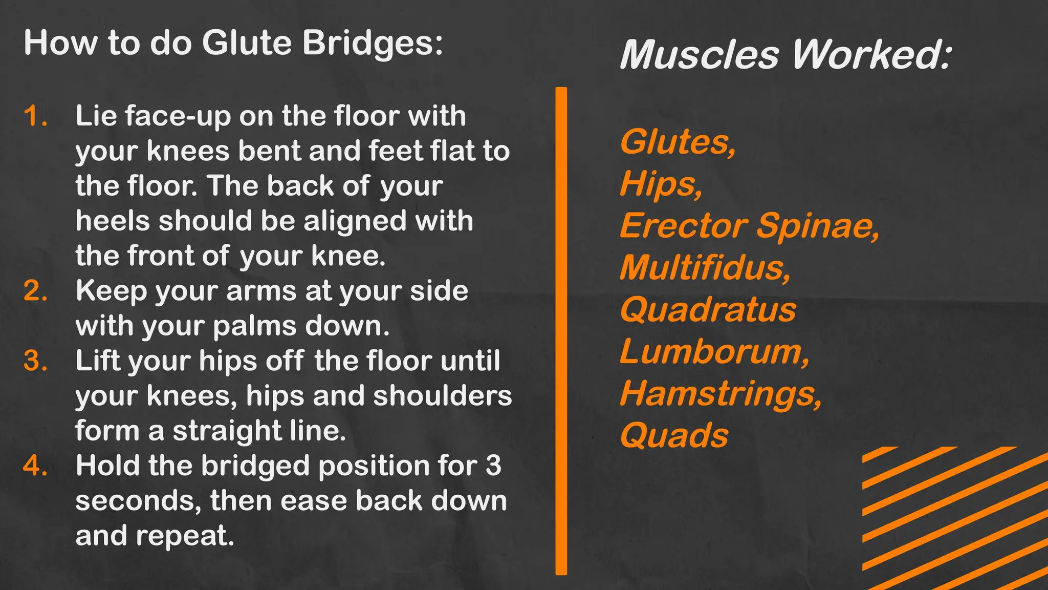 How to do Glute Bridges:
1. Lie face-up on the floor with
your knees bent and feet flat to
the floor. The back of your
heels should be aligned with
the front of your knee.
2. Keep your arms at your side
with your palms down.
3. Lift your hips off the floor until
your knees, hips and shoulders
form a straight line.
4. Hold the bridged position for 3
seconds, then ease back down
and repeat.
Muscles Worked:
Glutes,
Hips,
Erector Spinae,
Multifidus,
Quadratus
Lumborum,
Hamstrings,
Quads
 