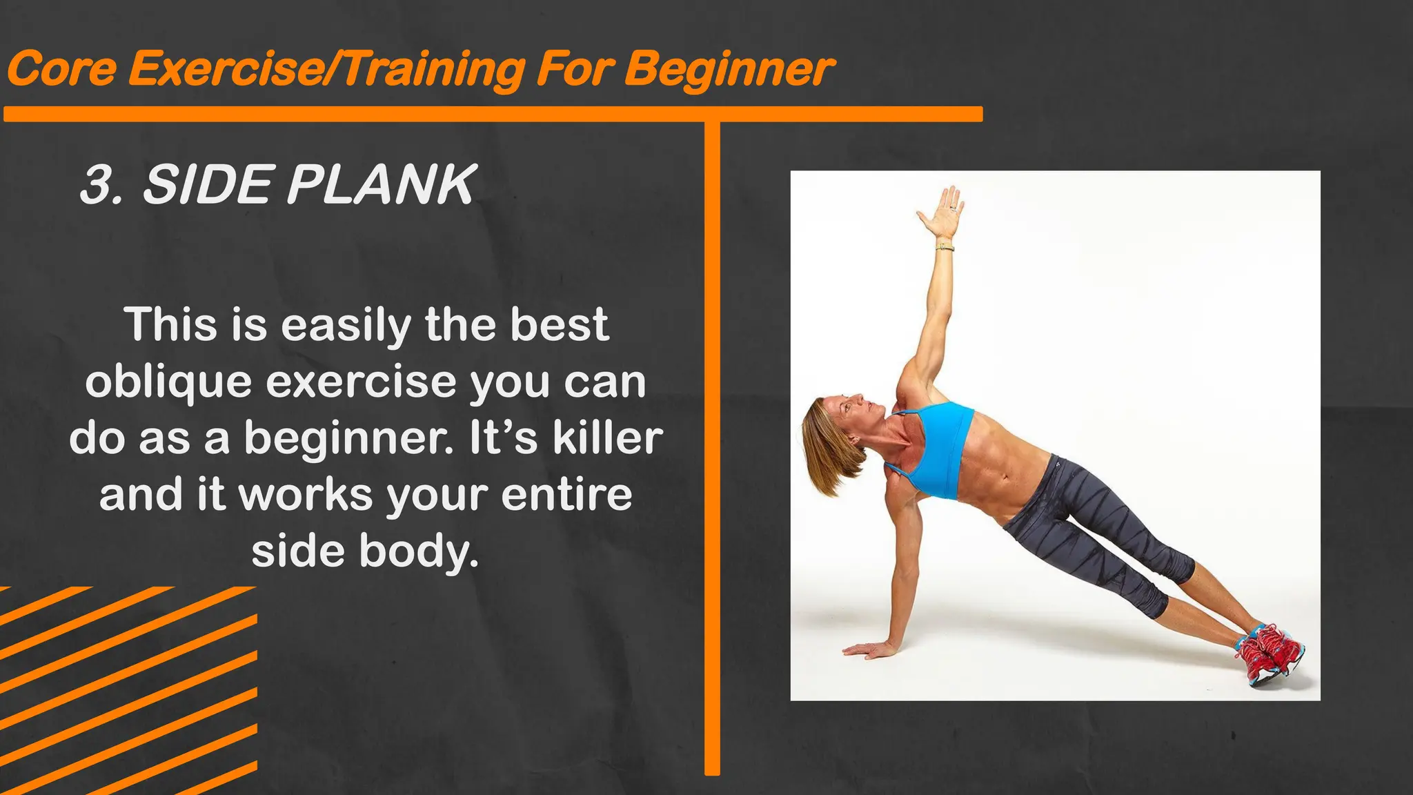 3. SIDE PLANK
Core Exercise/Training For Beginner
This is easily the best
oblique exercise you can
do as a beginner. It’s killer
and it works your entire
side body.
 