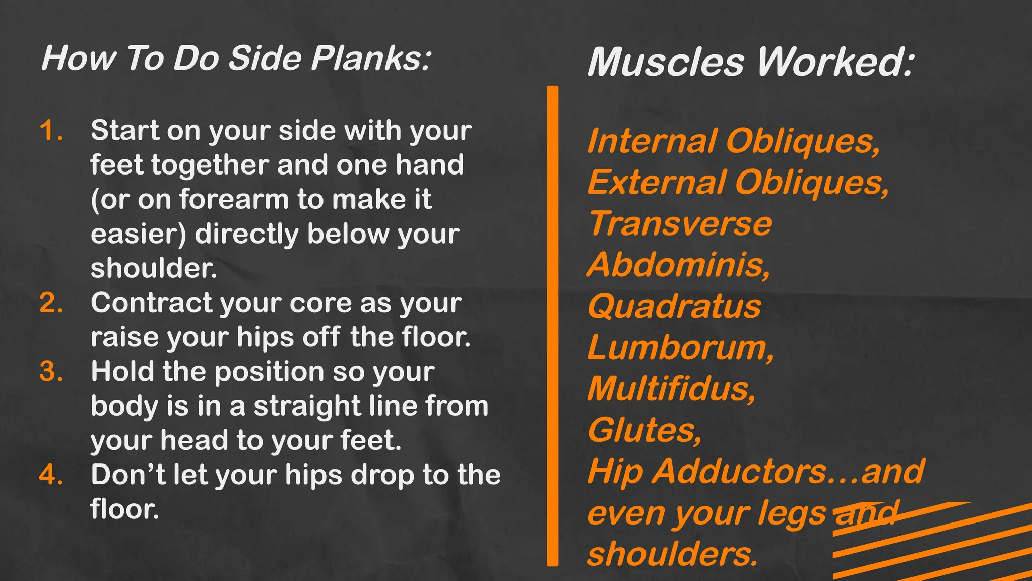 How To Do Side Planks:
1. Start on your side with your
feet together and one hand
(or on forearm to make it
easier) directly below your
shoulder.
2. Contract your core as your
raise your hips off the floor.
3. Hold the position so your
body is in a straight line from
your head to your feet.
4. Don’t let your hips drop to the
floor.
Muscles Worked:
Internal Obliques,
External Obliques,
Transverse
Abdominis,
Quadratus
Lumborum,
Multifidus,
Glutes,
Hip Adductors…and
even your legs and
shoulders.
 