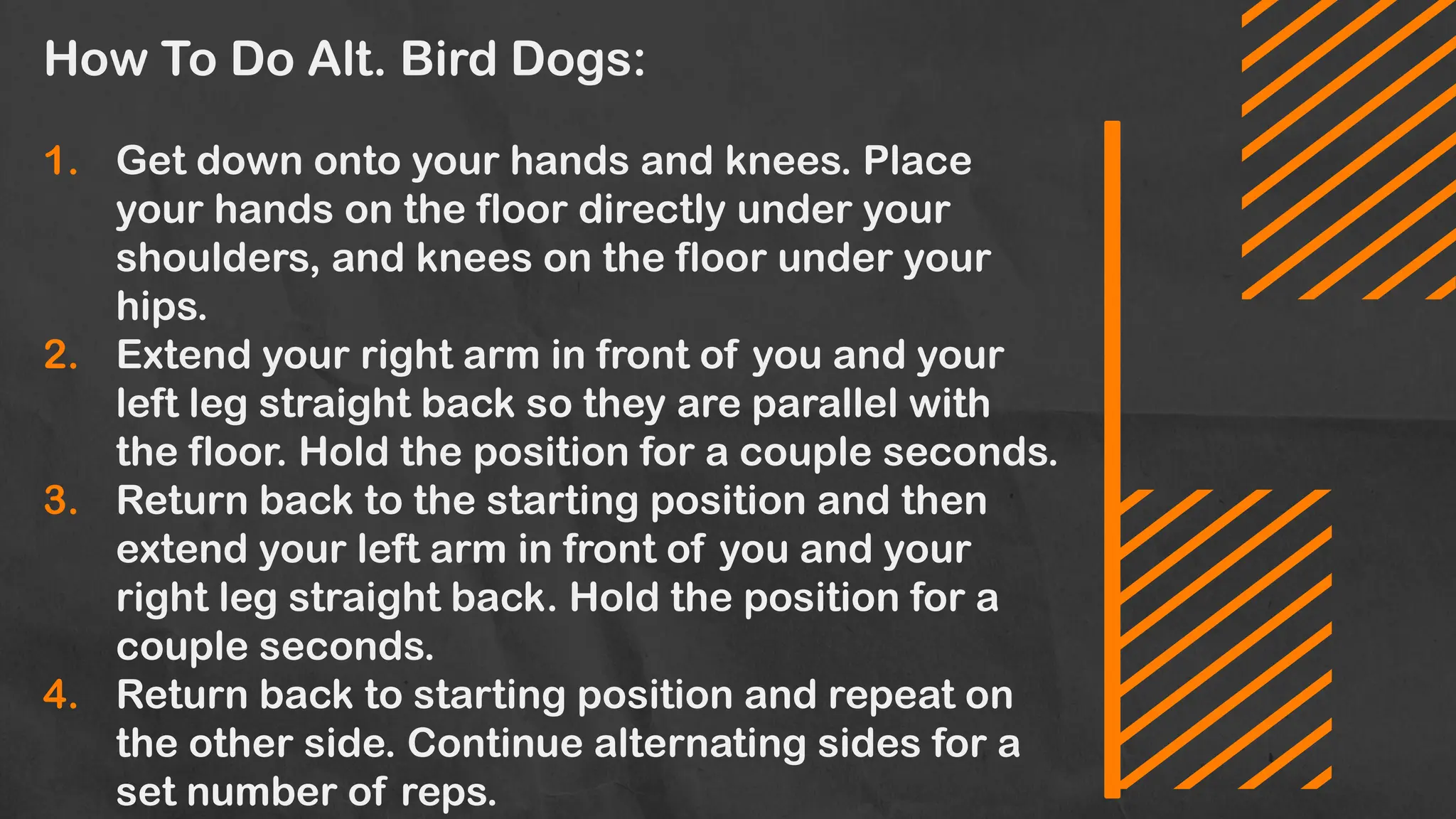 How To Do Alt. Bird Dogs:
1. Get down onto your hands and knees. Place
your hands on the floor directly under your
shoulders, and knees on the floor under your
hips.
2. Extend your right arm in front of you and your
left leg straight back so they are parallel with
the floor. Hold the position for a couple seconds.
3. Return back to the starting position and then
extend your left arm in front of you and your
right leg straight back. Hold the position for a
couple seconds.
4. Return back to starting position and repeat on
the other side. Continue alternating sides for a
set number of reps.
 