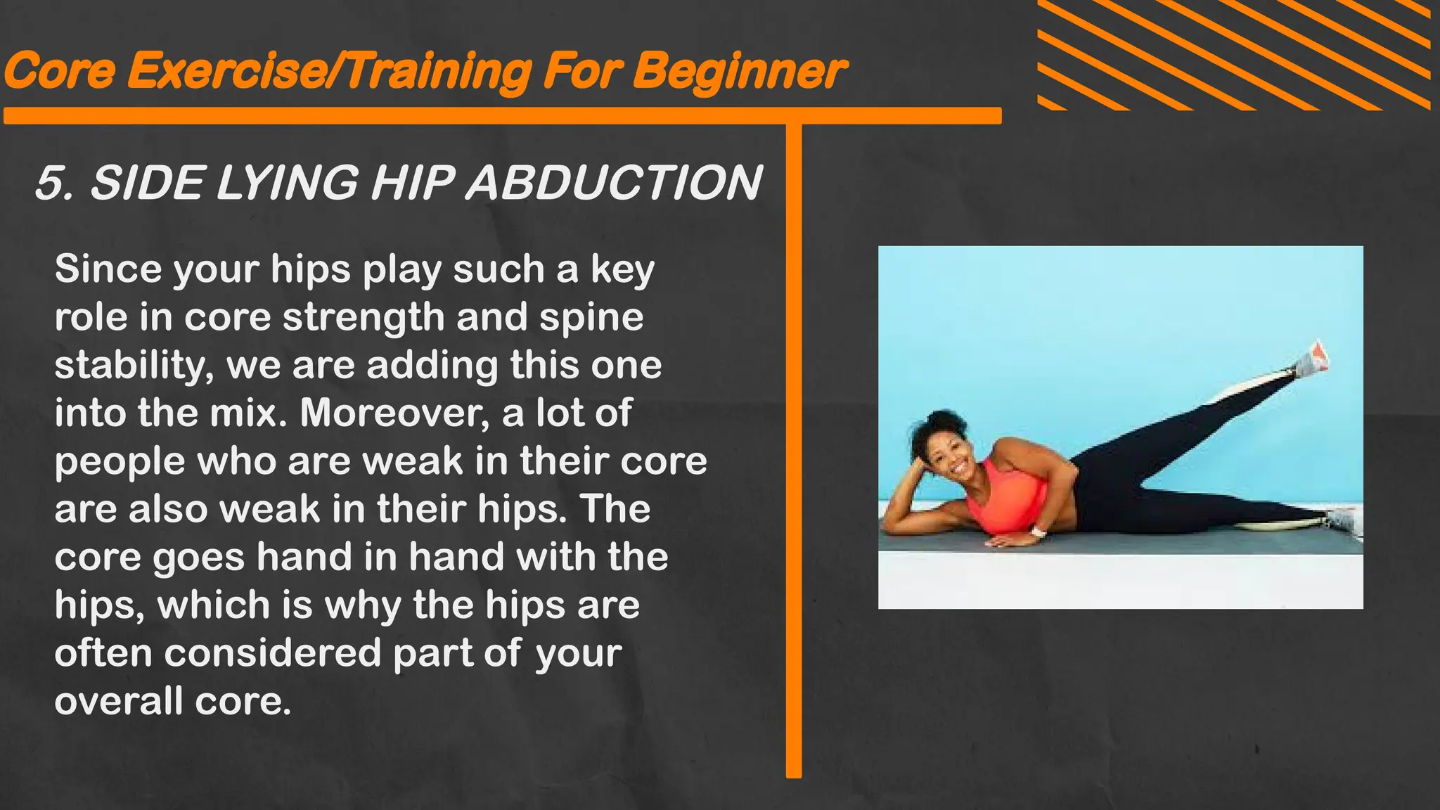 5. SIDE LYING HIP ABDUCTION
Core Exercise/Training For Beginner
Since your hips play such a key
role in core strength and spine
stability, we are adding this one
into the mix. Moreover, a lot of
people who are weak in their core
are also weak in their hips. The
core goes hand in hand with the
hips, which is why the hips are
often considered part of your
overall core.
Core Exercise/Training For Beginner
 