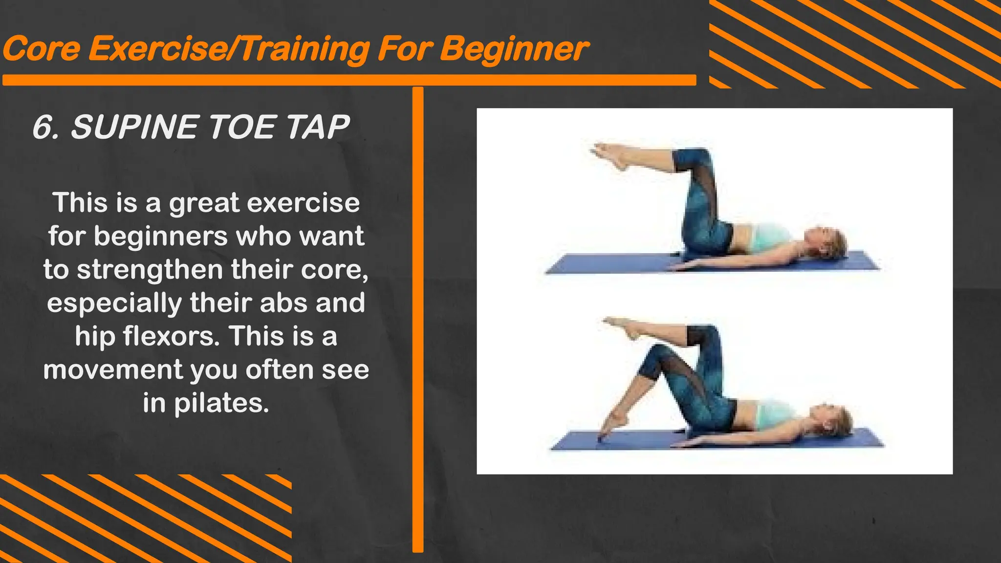 6. SUPINE TOE TAP
Core Exercise/Training For Beginner
This is a great exercise
for beginners who want
to strengthen their core,
especially their abs and
hip flexors. This is a
movement you often see
in pilates.
 