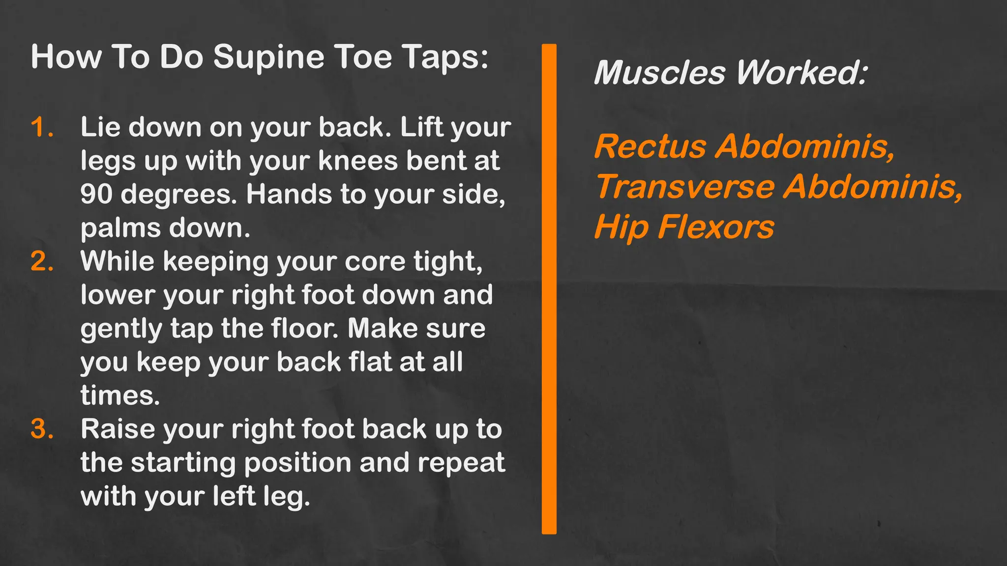 How To Do Supine Toe Taps:
1. Lie down on your back. Lift your
legs up with your knees bent at
90 degrees. Hands to your side,
palms down.
2. While keeping your core tight,
lower your right foot down and
gently tap the floor. Make sure
you keep your back flat at all
times.
3. Raise your right foot back up to
the starting position and repeat
with your left leg.
Muscles Worked:
Rectus Abdominis,
Transverse Abdominis,
Hip Flexors
 