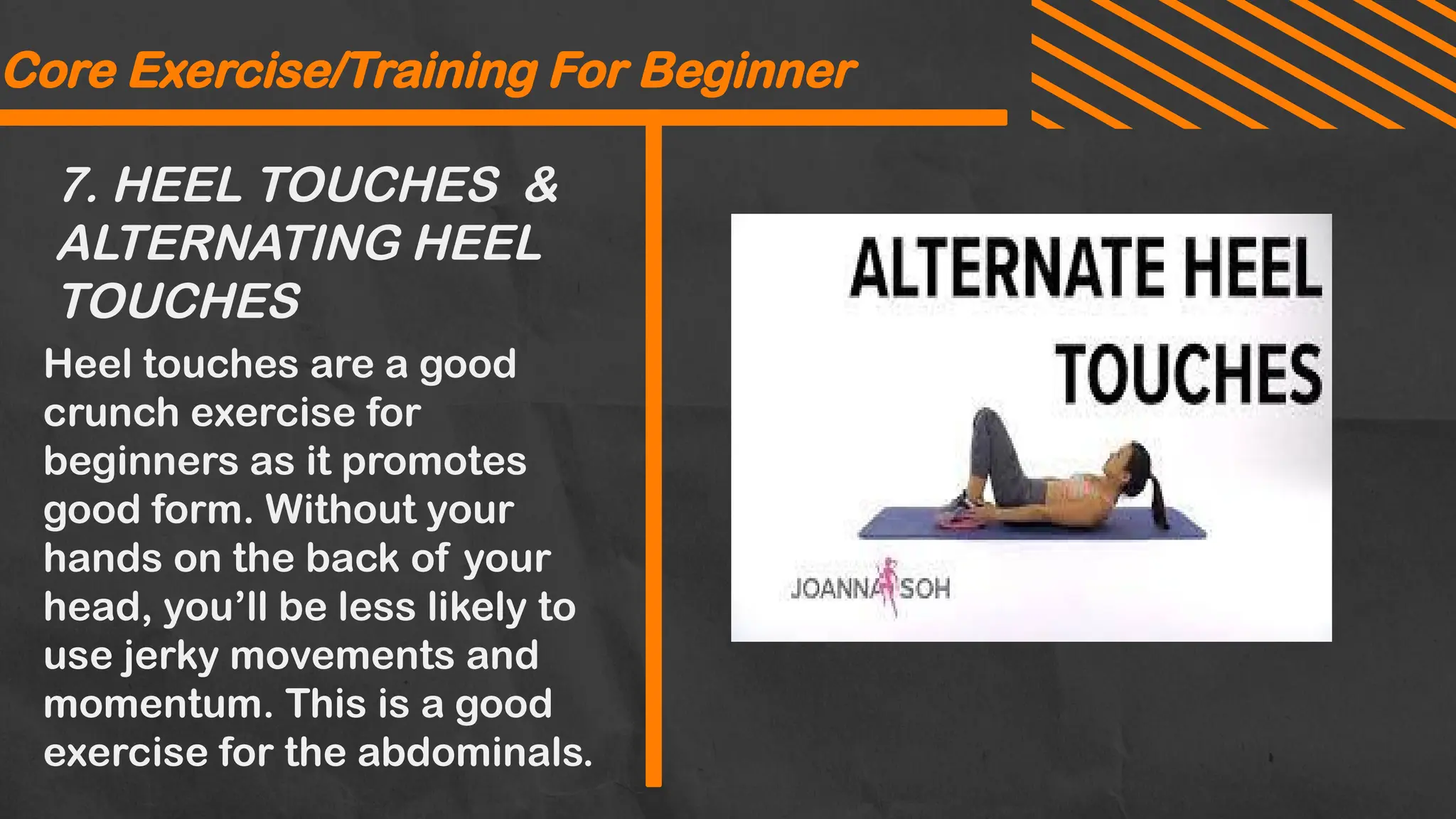 7. HEEL TOUCHES &
ALTERNATING HEEL
TOUCHES
Core Exercise/Training For Beginner
Heel touches are a good
crunch exercise for
beginners as it promotes
good form. Without your
hands on the back of your
head, you’ll be less likely to
use jerky movements and
momentum. This is a good
exercise for the abdominals.
 