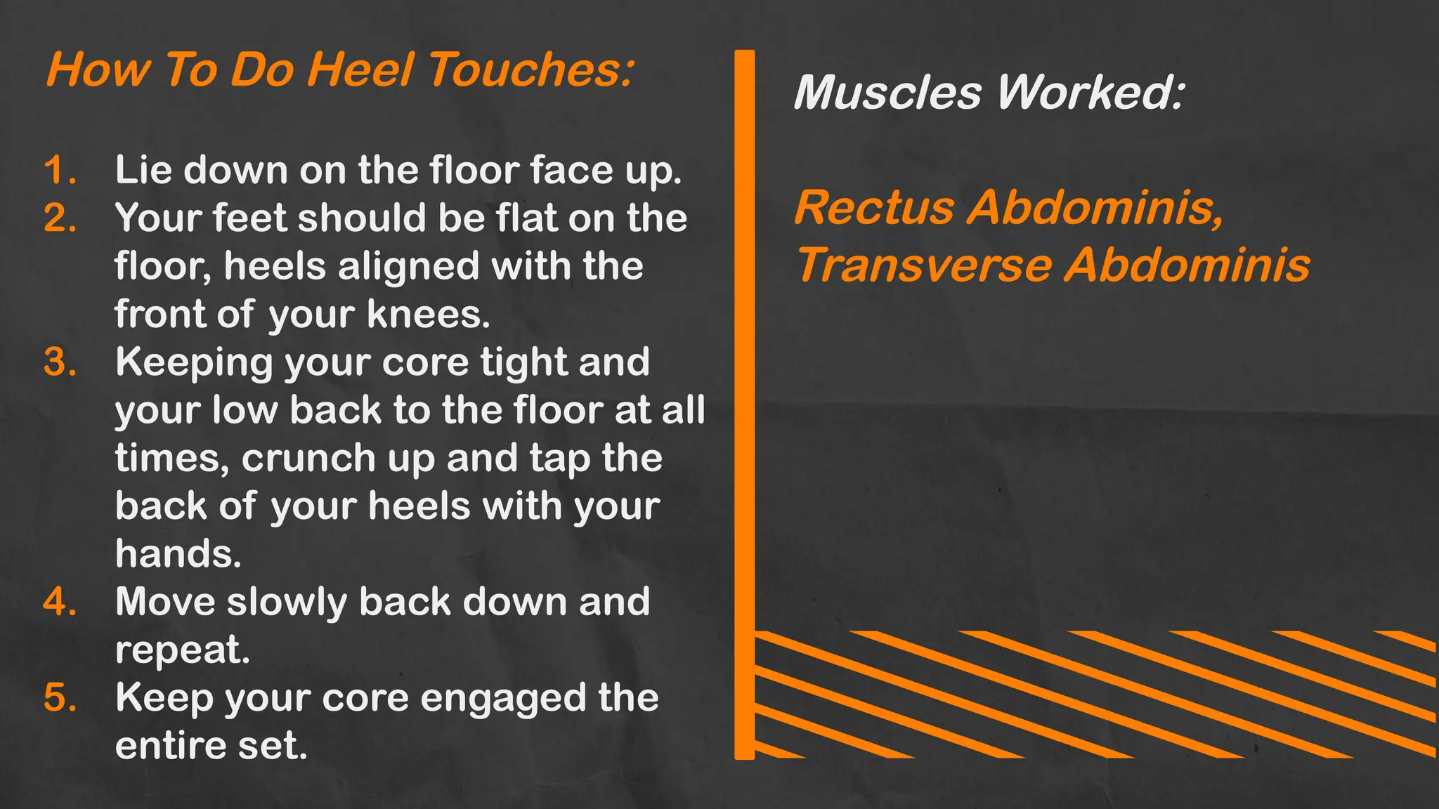 How To Do Heel Touches:
1. Lie down on the floor face up.
2. Your feet should be flat on the
floor, heels aligned with the
front of your knees.
3. Keeping your core tight and
your low back to the floor at all
times, crunch up and tap the
back of your heels with your
hands.
4. Move slowly back down and
repeat.
5. Keep your core engaged the
entire set.
Muscles Worked:
Rectus Abdominis,
Transverse Abdominis
 