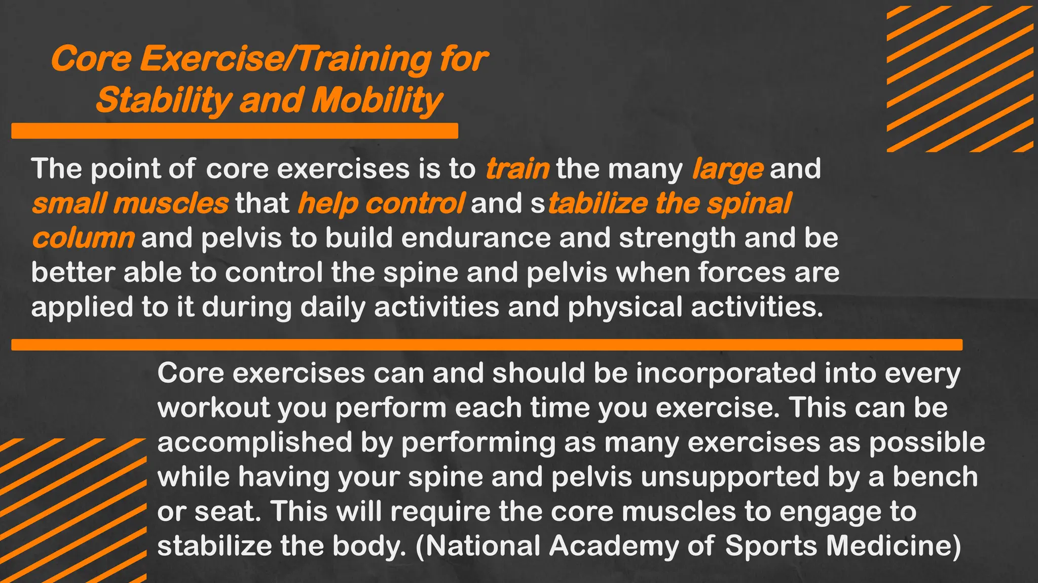 Core exercises can and should be incorporated into every
workout you perform each time you exercise. This can be
accomplished by performing as many exercises as possible
while having your spine and pelvis unsupported by a bench
or seat. This will require the core muscles to engage to
stabilize the body. (National Academy of Sports Medicine)
Core Exercise/Training for
Stability and Mobility
The point of core exercises is to train the many large and
small muscles that help control and stabilize the spinal
column and pelvis to build endurance and strength and be
better able to control the spine and pelvis when forces are
applied to it during daily activities and physical activities.
 