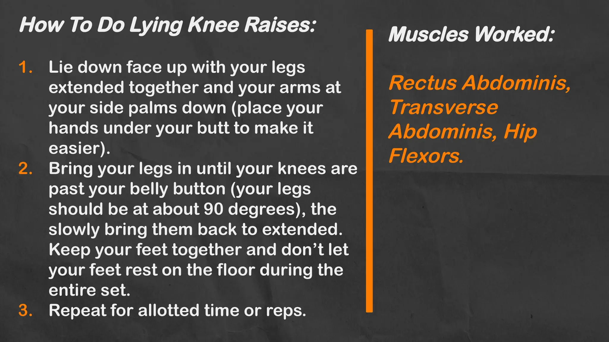How To Do Lying Knee Raises:
1. Lie down face up with your legs
extended together and your arms at
your side palms down (place your
hands under your butt to make it
easier).
2. Bring your legs in until your knees are
past your belly button (your legs
should be at about 90 degrees), the
slowly bring them back to extended.
Keep your feet together and don’t let
your feet rest on the floor during the
entire set.
3. Repeat for allotted time or reps.
Muscles Worked:
Rectus Abdominis,
Transverse
Abdominis, Hip
Flexors.
 
