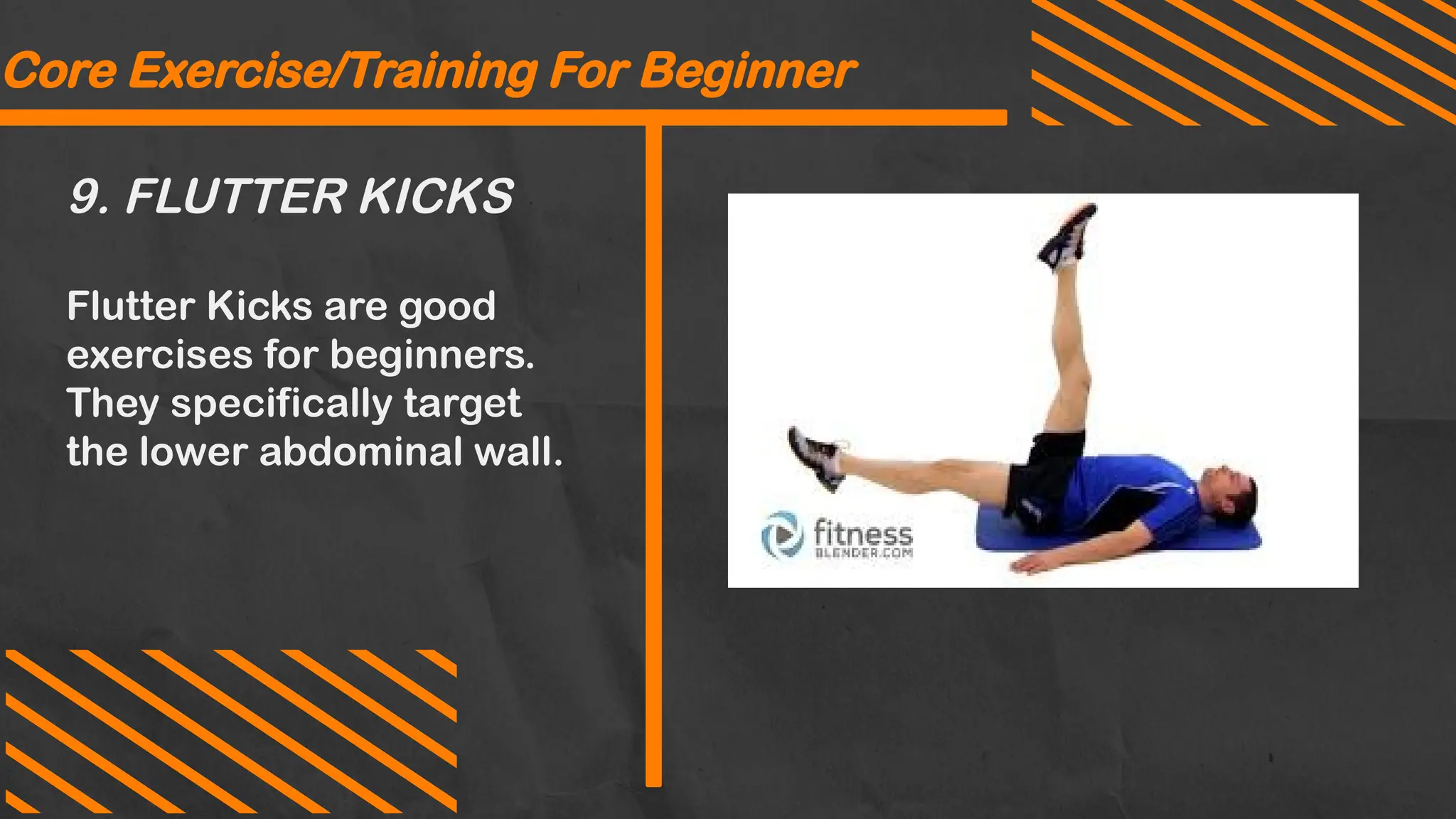 9. FLUTTER KICKS
Core Exercise/Training For Beginner
Flutter Kicks are good
exercises for beginners.
They specifically target
the lower abdominal wall.
 