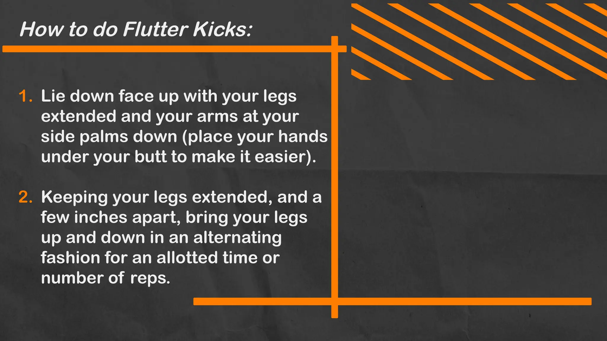 How to do Flutter Kicks:
1. Lie down face up with your legs
extended and your arms at your
side palms down (place your hands
under your butt to make it easier).
2. Keeping your legs extended, and a
few inches apart, bring your legs
up and down in an alternating
fashion for an allotted time or
number of reps.
 