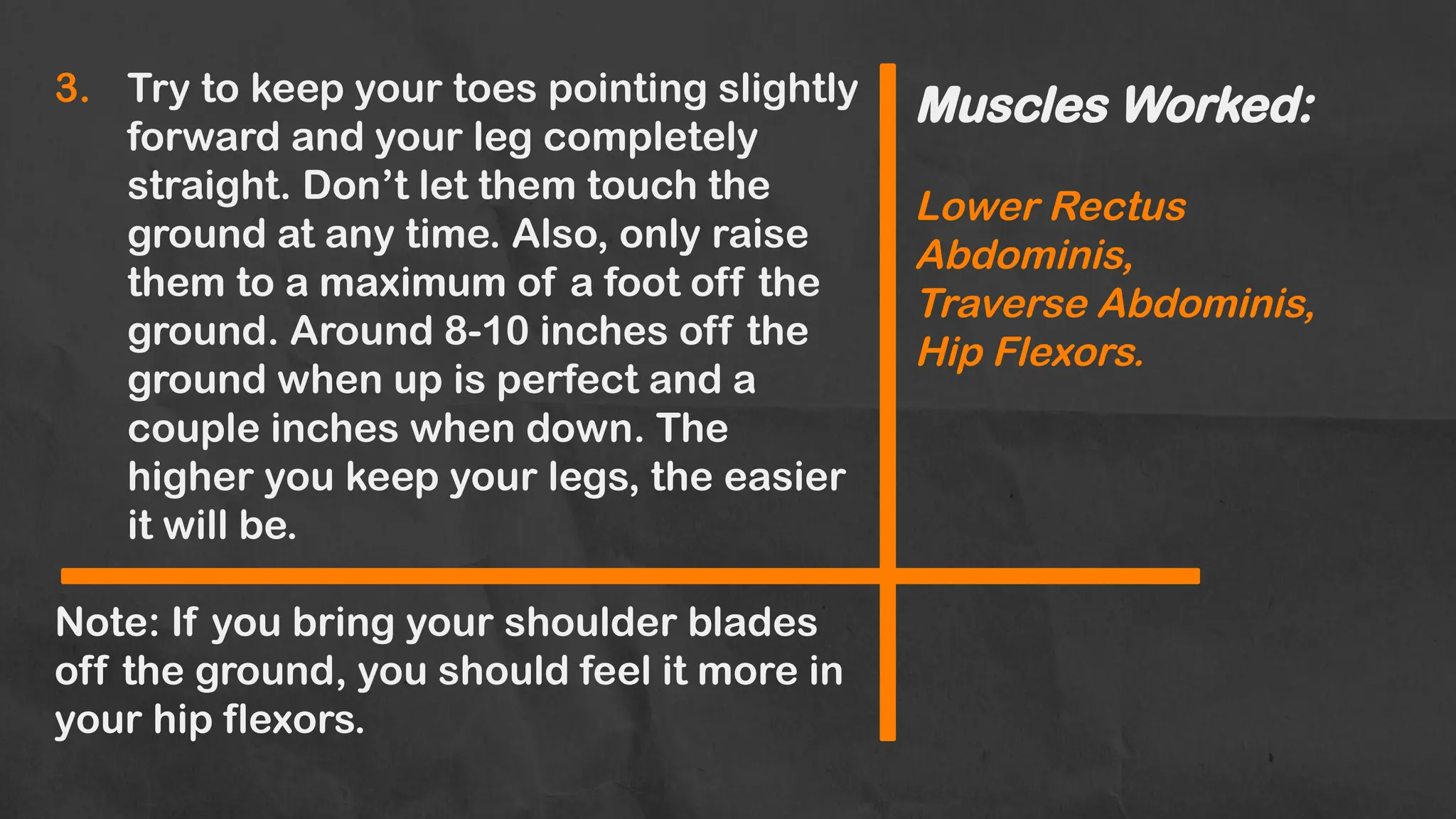 Muscles Worked:
Lower Rectus
Abdominis,
Traverse Abdominis,
Hip Flexors.
3. Try to keep your toes pointing slightly
forward and your leg completely
straight. Don’t let them touch the
ground at any time. Also, only raise
them to a maximum of a foot off the
ground. Around 8-10 inches off the
ground when up is perfect and a
couple inches when down. The
higher you keep your legs, the easier
it will be.
Note: If you bring your shoulder blades
off the ground, you should feel it more in
your hip flexors.
 