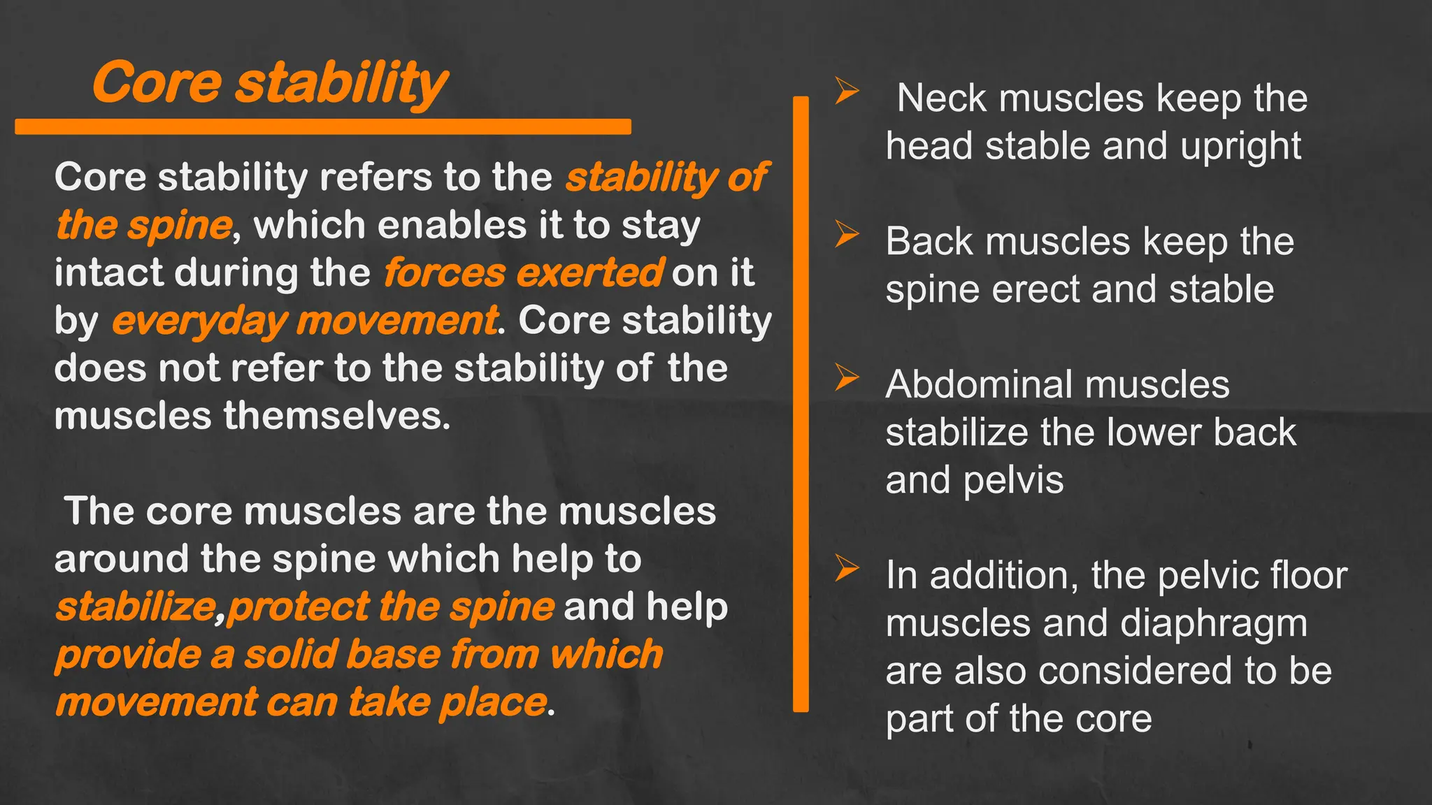 Core stability refers to the stability of
the spine, which enables it to stay
intact during the forces exerted on it
by everyday movement. Core stability
does not refer to the stability of the
muscles themselves.
The core muscles are the muscles
around the spine which help to
stabilize,protect the spine and help
provide a solid base from which
movement can take place.
Core stability  Neck muscles keep the
head stable and upright
 Back muscles keep the
spine erect and stable
 Abdominal muscles
stabilize the lower back
and pelvis
 In addition, the pelvic floor
muscles and diaphragm
are also considered to be
part of the core
 