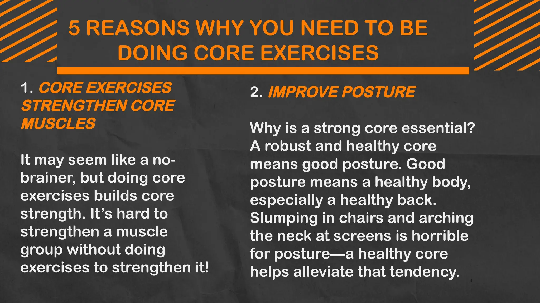5 REASONS WHY YOU NEED TO BE
DOING CORE EXERCISES
1. CORE EXERCISES
STRENGTHEN CORE
MUSCLES
It may seem like a no-
brainer, but doing core
exercises builds core
strength. It’s hard to
strengthen a muscle
group without doing
exercises to strengthen it!
2. IMPROVE POSTURE
Why is a strong core essential?
A robust and healthy core
means good posture. Good
posture means a healthy body,
especially a healthy back.
Slumping in chairs and arching
the neck at screens is horrible
for posture—a healthy core
helps alleviate that tendency.
 