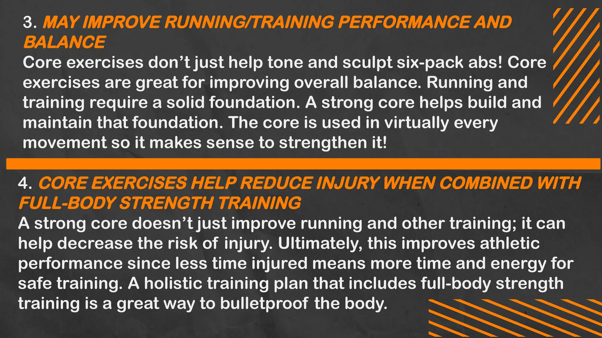 3. MAY IMPROVE RUNNING/TRAINING PERFORMANCE AND
BALANCE
Core exercises don’t just help tone and sculpt six-pack abs! Core
exercises are great for improving overall balance. Running and
training require a solid foundation. A strong core helps build and
maintain that foundation. The core is used in virtually every
movement so it makes sense to strengthen it!
4. CORE EXERCISES HELP REDUCE INJURY WHEN COMBINED WITH
FULL-BODY STRENGTH TRAINING
A strong core doesn’t just improve running and other training; it can
help decrease the risk of injury. Ultimately, this improves athletic
performance since less time injured means more time and energy for
safe training. A holistic training plan that includes full-body strength
training is a great way to bulletproof the body.
 