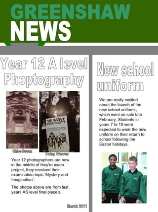GREENSHAW  NEWS Year 12 A level Phoptography Chloe Bevan Daisy Warren Year 12 photographers are now in the middle of they're exam project, they received their examination topic ‘Mystery and Imagination’.  The photos above are from last years AS level final piece’s.  March 2011 New school uniform We are really excited about the launch of the new school uniform., which went on sale late February. Students in years 7 to 10 were expected to wear the new uniform on their return to school following the Easter holidays.  