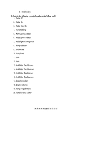 d. Blind Sectors
II. Illustrate the following symbols for radar control. (2pts. each)
1. Radar Off
2. Radar On
3. Radar Stand By
4. Aerial Rotating
5. North-up Presentation
6. Head-up Presentation
7. Heading Marker Alignment
8. Range Selector
9. Short Pulse
10. Long Pulse
11. Gain
12. Gain
13. Anti Clutter Rain Minimum
14. Anti Clutter Rain Maximum
15. Anti Clutter Sea Minimum
16. Anti Clutter Sea Maximum
17. Scale Illumination
18. Display Brilliance
19. Range Rings Brilliance
20. Variable Range Marker
END
 
