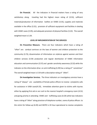On Financial.     All the indicators in financial matters have a rating of very

satisfactory along:    traveling had the highest mean rating of (3.53), sufficient

materials/production of information leaflets on VAWC (3.35), supplies and materials

available in the office (3.31); provision of sufficient equipment and facilities in dealing

with VAWC cases (3.29); and adequate provision of physical facilities (3.22). The overall

weighted mean is 3.34.

                      LEVEL OF IMPLEMENTATION OF THE SERVICES

       On Preventive Measure. There are four indicators which have a rating of

“often” are: conduct seminars on the laws of women and children protection to the

community (3.73), dissemination of information on violence against women and their

children services (3.59) production and regular distribution of VAWC information

education and communication (3.57) and gender sensitivity awareness (3.53) while the

indicator on the information drive on anti-trafficking (3.29) has a rating of “ sometimes”

The overall weighted mean is 3.54 with a descriptive rating of “often”.

       On Investigation Services. The three indicators on investigatory services have a

rating of “always” are: availability of female police officers to receive complaints calls

for assistance in VAW cases(4.33), immediate attention given to victims with injuries

either by applying first aid or are rush to the nearest hospital’s emergency room (4.31)

and giving priority in attending VAWC and trafficking cases (4.29) while two indicators

have a rating of “often” along provision of telephone number, name of police officers to

the victim for follow-up (4.20) and WCPD is 24 hour operational to receive complaints




                                            ix
 
