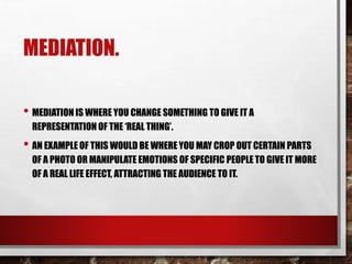 MEDIATION.
• MEDIATION IS WHERE YOU CHANGE SOMETHING TO GIVE IT A
REPRESENTATION OF THE ‘REAL THING’.
• AN EXAMPLE OF THIS WOULD BE WHERE YOU MAY CROP OUT CERTAIN PARTS
OF A PHOTO OR MANIPULATE EMOTIONS OF SPECIFIC PEOPLE TO GIVE IT MORE
OF A REAL LIFE EFFECT, ATTRACTING THE AUDIENCE TO IT.
 