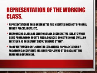 REPRESENTATION OF THE WORKING
CLASS.
• REPRESENTATION IS THE CONSTRUCTED AND MEDIATED IDEOLOGY OF PEOPLE,
THINGS, PLACES, IDEAS, ETC.
• THE WORKING CLASS ARE SEEN TO BE LAZY, DEGENERATIVE, IDLE, ETC WHEN
BEING PORTRAYED IN TODAY’S MEDIA SOURCES; SOME TV SHOWS DWELL ON
THIS SUCH AS THE REALITY SHOW, ‘BENEFITS STREET’.
• PRIDE VERY MUCH CONFLICTED THE ESTABLISHED REPRESENTATION BY
PREVIEWING A CONFIDENT, RESILIENT PEOPLE WHO STOOD AGAINST THE
THATCHER GOVERNMENT.
 