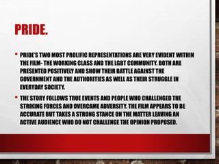 PRIDE.
• PRIDE’S TWO MOST PROLIFIC REPRESENTATIONS ARE VERY EVIDENT WITHIN
THE FILM- THE WORKING CLASS AND THE LGBT COMMUNITY. BOTH ARE
PRESENTED POSITIVELY AND SHOW THEIR BATTLE AGAINST THE
GOVERNMENT AND THE AUTHORITIES AS WELL AS THEIR STRUGGLE IN
EVERYDAY SOCIETY.
• THE STORY FOLLOWS TRUE EVENTS AND PEOPLE WHO CHALLENGED THE
STRIKING FORCES AND OVERCAME ADVERSITY. THE FILM APPEARS TO BE
ACCURATE BUT TAKES A STRONG STANCE ON THE MATTER LEAVING AN
ACTIVE AUDIENCE WHO DO NOT CHALLENGE THE OPINION PROPOSED.
 