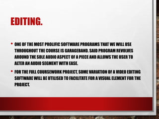 EDITING.
• ONE OF THE MOST PROLIFIC SOFTWARE PROGRAMS THAT WE WILL USE
THROUGHOUT THE COURSE IS GARAGEBAND. SAID PROGRAM REVOLVES
AROUND THE SOLE AUDIO ASPECT OF A PIECE AND ALLOWS THE USER TO
ALTER AN AUDIO SEGMENT WITH EASE.
• FOR THE FULL COURSEWORK PROJECT, SOME VARIATION OF A VIDEO EDITING
SOFTWARE WILL BE UTILISED TO FACILITATE FOR A VISUAL ELEMENT FOR THE
PROJECT.
 