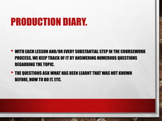 PRODUCTION DIARY.
• WITH EACH LESSON AND/OR EVERY SUBSTANTIAL STEP IN THE COURSEWORK
PROCESS, WE KEEP TRACK OF IT BY ANSWERING NUMEROUS QUESTIONS
REGARDING THE TOPIC.
• THE QUESTIONS ASK WHAT HAS BEEN LEARNT THAT WAS NOT KNOWN
BEFORE, HOW TO DO IT, ETC.
 