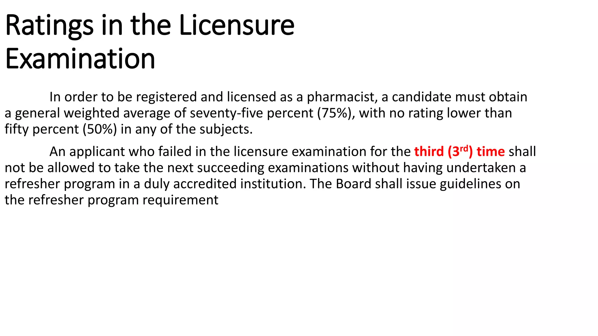 Ratings in the Licensure
Examination
In order to be registered and licensed as a pharmacist, a candidate must obtain
a general weighted average of seventy-five percent (75%), with no rating lower than
fifty percent (50%) in any of the subjects.
An applicant who failed in the licensure examination for the third (3rd) time shall
not be allowed to take the next succeeding examinations without having undertaken a
refresher program in a duly accredited institution. The Board shall issue guidelines on
the refresher program requirement
 