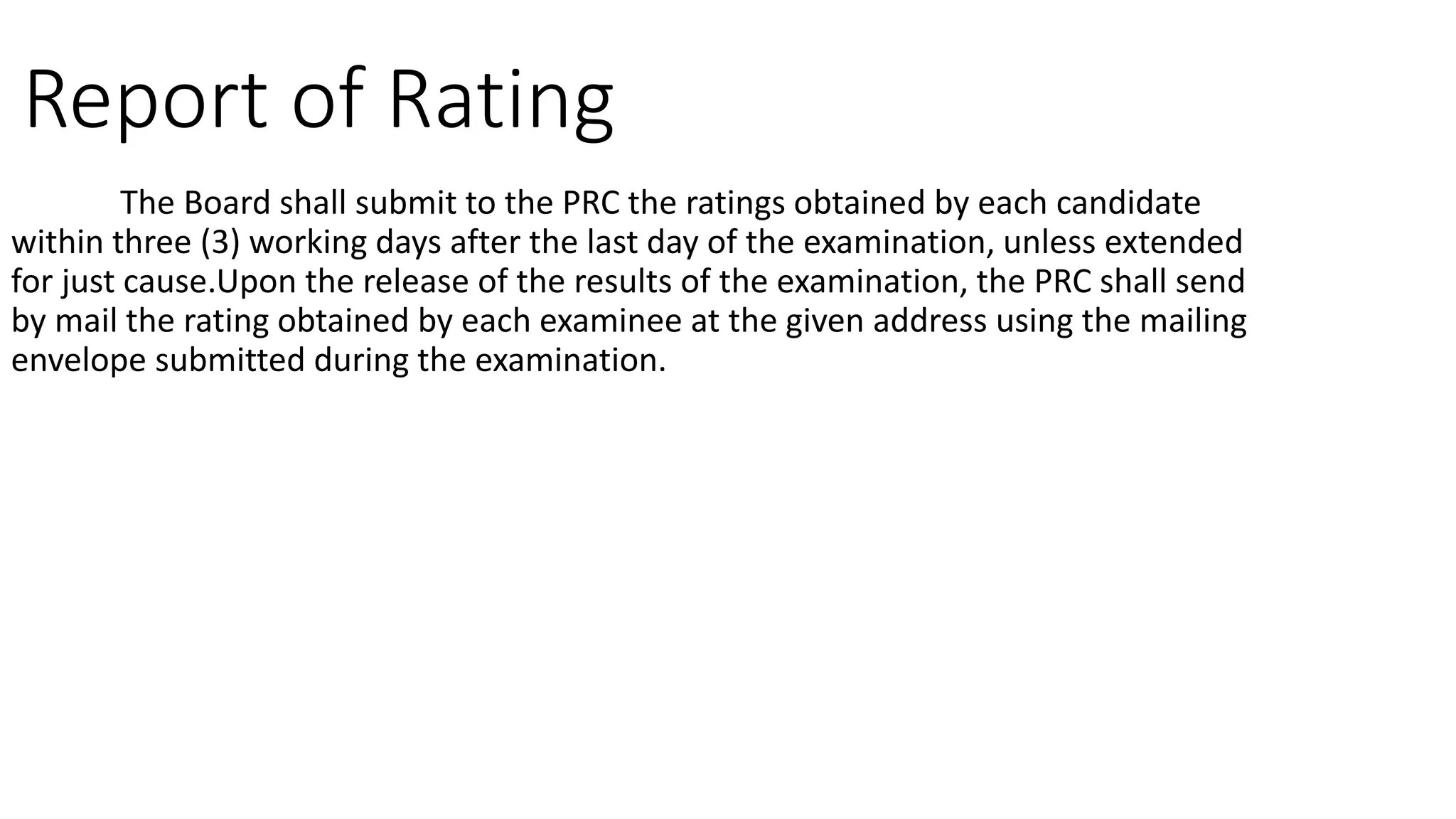 Report of Rating
The Board shall submit to the PRC the ratings obtained by each candidate
within three (3) working days after the last day of the examination, unless extended
for just cause.Upon the release of the results of the examination, the PRC shall send
by mail the rating obtained by each examinee at the given address using the mailing
envelope submitted during the examination.
 