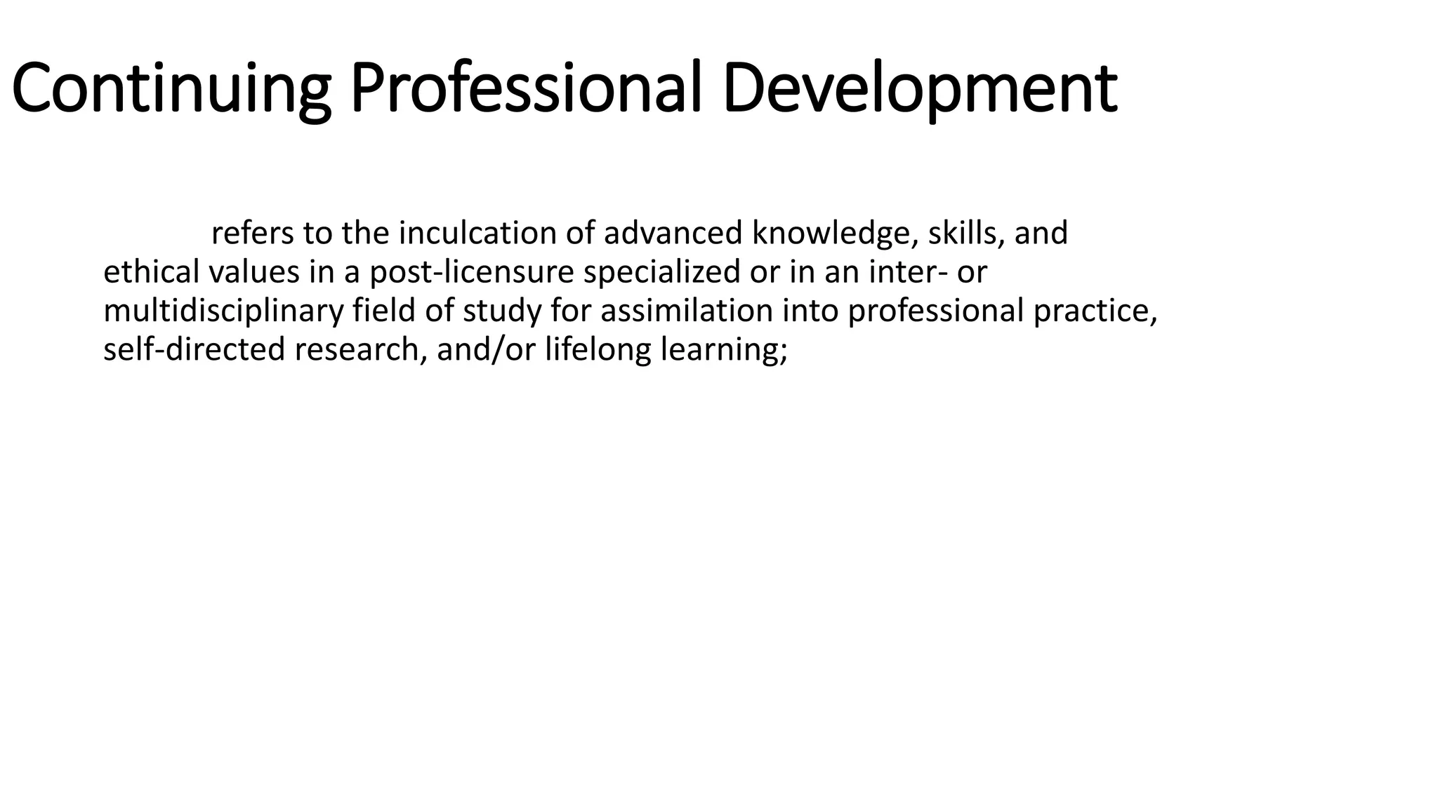 Continuing Professional Development
refers to the inculcation of advanced knowledge, skills, and
ethical values in a post-licensure specialized or in an inter- or
multidisciplinary field of study for assimilation into professional practice,
self-directed research, and/or lifelong learning;
 