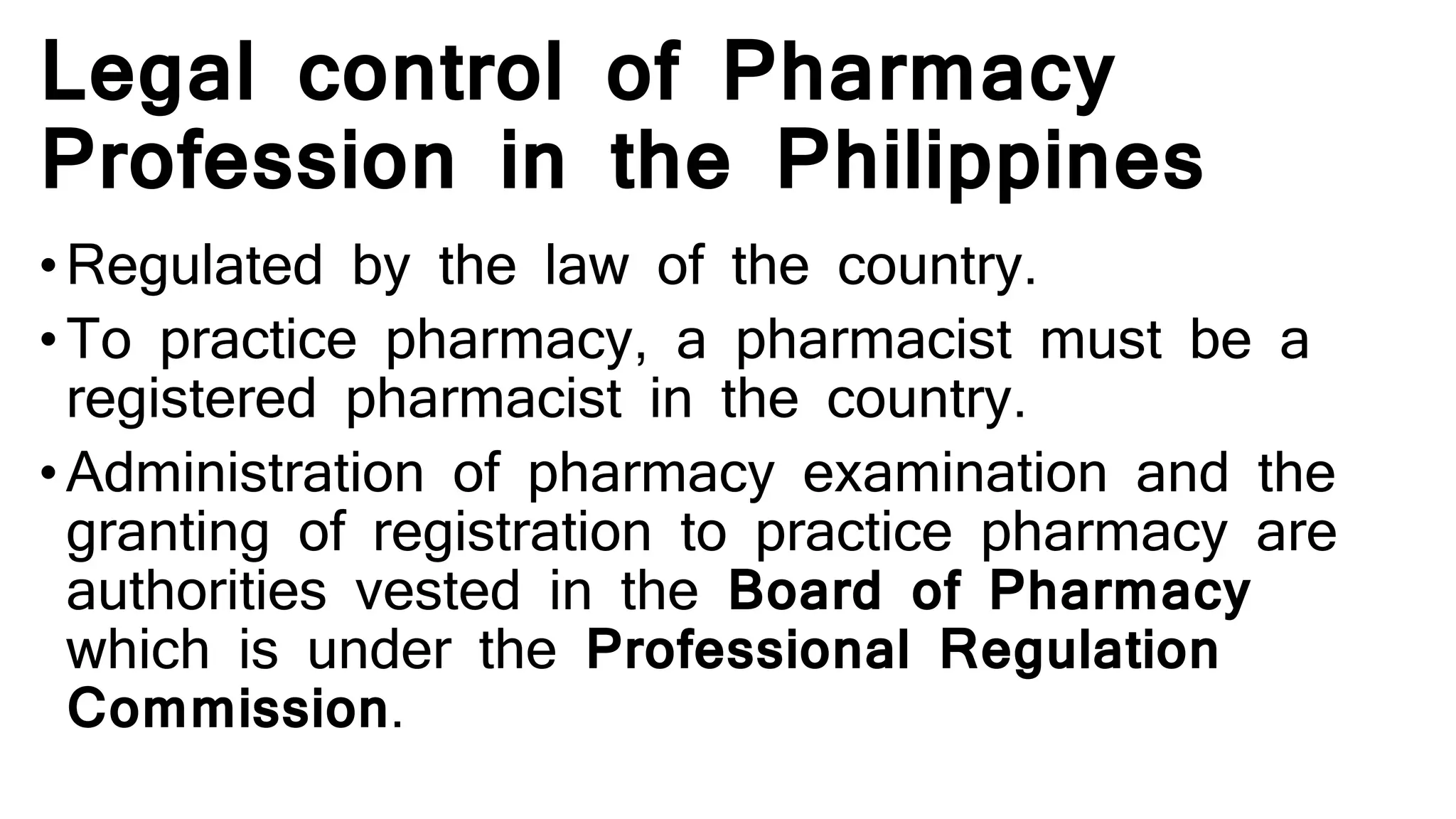 Legal control of Pharmacy
Profession in the Philippines
•Regulated by the law of the country.
•To practice pharmacy, a pharmacist must be a
registered pharmacist in the country.
•Administration of pharmacy examination and the
granting of registration to practice pharmacy are
authorities vested in the Board of Pharmacy
which is under the Professional Regulation
Commission.
 