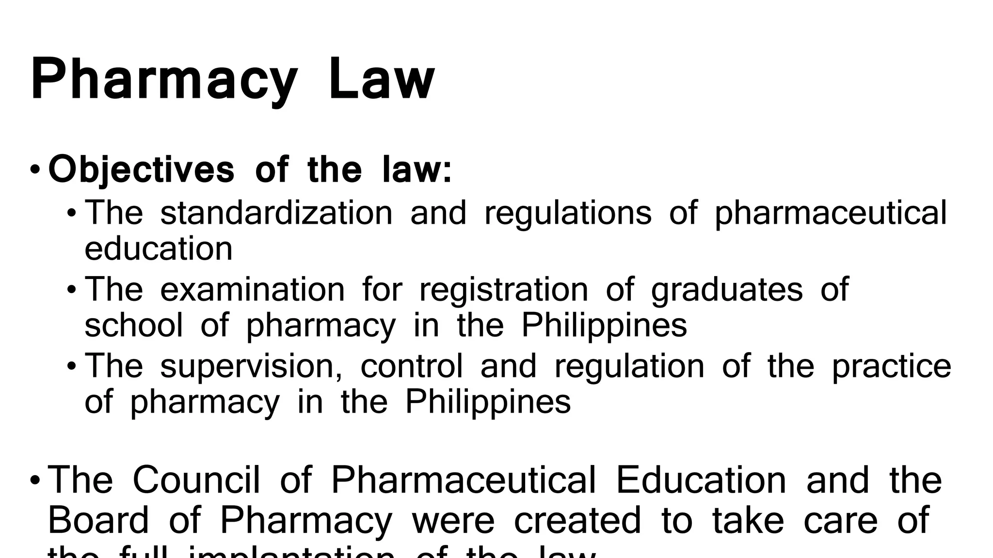 Pharmacy Law
•Objectives of the law:
• The standardization and regulations of pharmaceutical
education
• The examination for registration of graduates of
school of pharmacy in the Philippines
• The supervision, control and regulation of the practice
of pharmacy in the Philippines
•The Council of Pharmaceutical Education and the
Board of Pharmacy were created to take care of
 
