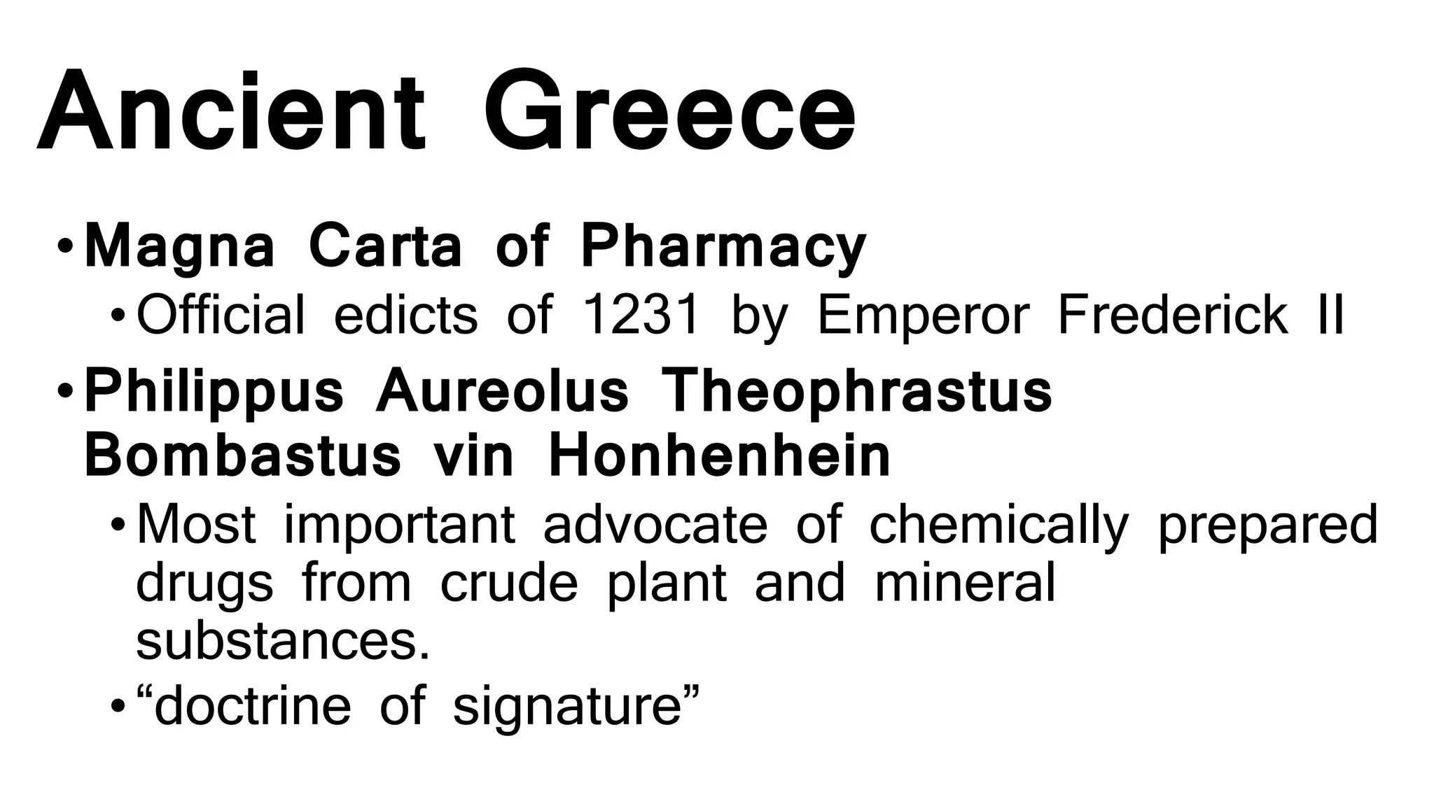 Ancient Greece
•Magna Carta of Pharmacy
•Official edicts of 1231 by Emperor Frederick II
•Philippus Aureolus Theophrastus
Bombastus vin Honhenhein
•Most important advocate of chemically prepared
drugs from crude plant and mineral
substances.
•“doctrine of signature”
 