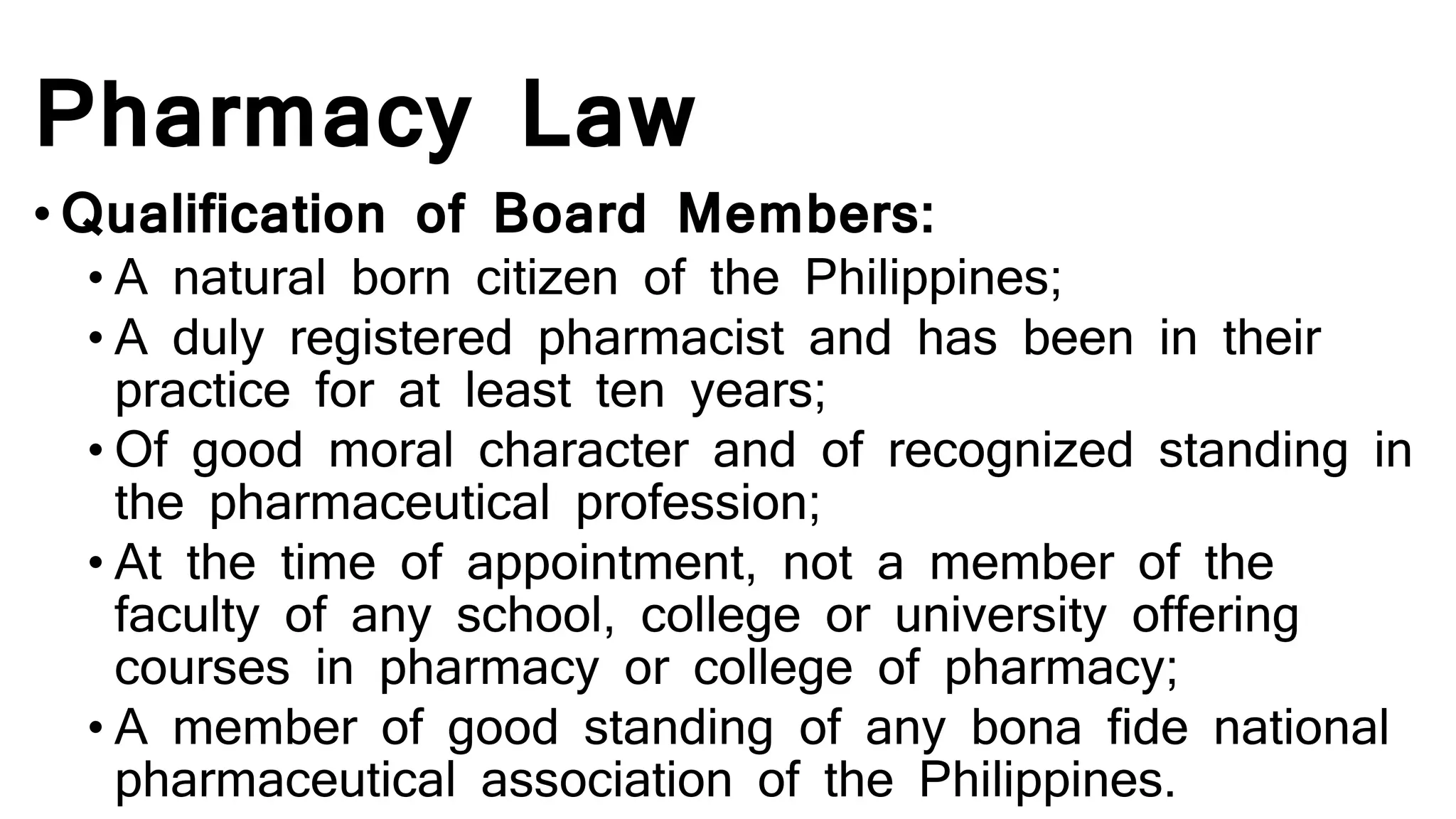 Pharmacy Law
• Qualification of Board Members:
• A natural born citizen of the Philippines;
• A duly registered pharmacist and has been in their
practice for at least ten years;
• Of good moral character and of recognized standing in
the pharmaceutical profession;
• At the time of appointment, not a member of the
faculty of any school, college or university offering
courses in pharmacy or college of pharmacy;
• A member of good standing of any bona fide national
pharmaceutical association of the Philippines.
 